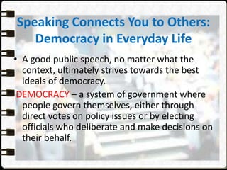 Speaking Connects You to Others:
Democracy in Everyday Life
• A good public speech, no matter what the
context, ultimately strives towards the best
ideals of democracy.
DEMOCRACY – a system of government where
people govern themselves, either through
direct votes on policy issues or by electing
officials who deliberate and make decisions on
their behalf.
 