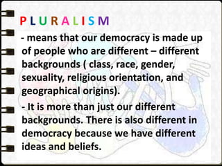P L U R A L I S M
- means that our democracy is made up
of people who are different – different
backgrounds ( class, race, gender,
sexuality, religious orientation, and
geographical origins).
- It is more than just our different
backgrounds. There is also different in
democracy because we have different
ideas and beliefs.
 