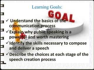 Learning Goals:
 Understand the basics of the
communication process
Explain why public speaking is a
powerful and worth mastering
Identify the skills necessary to compose
and deliver a speech
Describe the choices at each stage of the
speech creation process
 