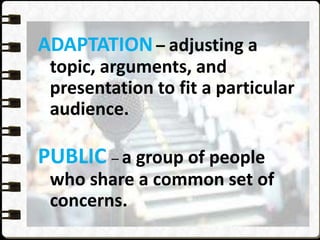 ADAPTATION – adjusting a
topic, arguments, and
presentation to fit a particular
audience.
PUBLIC – a group of people
who share a common set of
concerns.
 