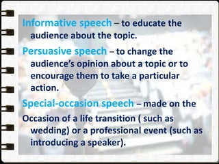 Informative speech – to educate the
audience about the topic.
Persuasive speech – to change the
audience’s opinion about a topic or to
encourage them to take a particular
action.
Special-occasion speech – made on the
Occasion of a life transition ( such as
wedding) or a professional event (such as
introducing a speaker).
 