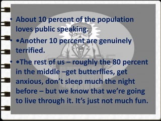 • About 10 percent of the population
loves public speaking.
• •Another 10 percent are genuinely
terrified.
• •The rest of us – roughly the 80 percent
in the middle –get butterflies, get
anxious, don’t sleep much the night
before – but we know that we’re going
to live through it. It’s just not much fun.
 
