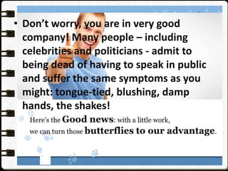 • Don’t worry, you are in very good
company! Many people – including
celebrities and politicians - admit to
being dead of having to speak in public
and suffer the same symptoms as you
might: tongue-tied, blushing, damp
hands, the shakes!
 