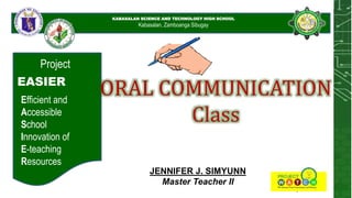 KABASALAN SCIENCE AND
TECHNOLOGY HIGH SCHOOL
KABASALAN SCIENCE AND TECHNOLOGY HIGH SCHOOL
Kabasalan, Zamboanga Sibugay
Project
EASIER
Efficient and
Accessible
School
Innovation of
E-teaching
Resources
ORAL COMMUNICATION
Class
JENNIFER J. SIMYUNN
Master Teacher II
 