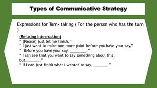 Expressions for Turn- taking ( For the person who has the turn
)
(Refusing Interruption)
“ (Please) just let me finish.”
“ I just want to make one more point before you have your say.”
“ Before you have your say, ________.”
“ I can see that you want to say something about this,
but_______.”
“ If I can just finish what I wanted to say, _______.”
 