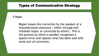 6. Repair
Repair means the correction by the speaker of a
misunderstood utterance , either through self-
initiated repair, or corrected by others . This is
the process by which a speaker recognizes a
speech error and repeats what has been said with
some sort of correction.
 