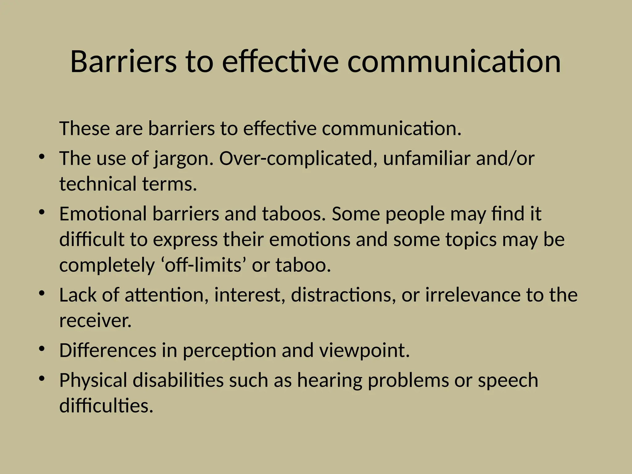 Barriers to effective communication
These are barriers to effective communication.
• The use of jargon. Over-complicated, unfamiliar and/or
technical terms.
• Emotional barriers and taboos. Some people may find it
difficult to express their emotions and some topics may be
completely ‘off-limits’ or taboo.
• Lack of attention, interest, distractions, or irrelevance to the
receiver.
• Differences in perception and viewpoint.
• Physical disabilities such as hearing problems or speech
difficulties.
 