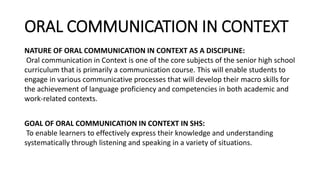 ORAL COMMUNICATION IN CONTEXT
NATURE OF ORAL COMMUNICATION IN CONTEXT AS A DISCIPLINE:
Oral communication in Context is one of the core subjects of the senior high school
curriculum that is primarily a communication course. This will enable students to
engage in various communicative processes that will develop their macro skills for
the achievement of language proficiency and competencies in both academic and
work-related contexts.
GOAL OF ORAL COMMUNICATION IN CONTEXT IN SHS:
To enable learners to effectively express their knowledge and understanding
systematically through listening and speaking in a variety of situations.
 