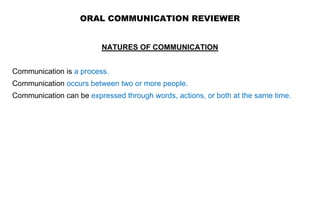 ORAL COMMUNICATION REVIEWER
NATURES OF COMMUNICATION
Communication is a process.
Communication occurs between two or more people.
Communication can be expressed through words, actions, or both at the same time.
 