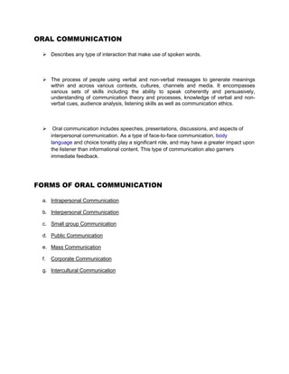 ORAL COMMUNICATION

  Describes any type of interaction that make use of spoken words.



  The process of people using verbal and non-verbal messages to generate meanings
   within and across various contexts, cultures, channels and media. It encompasses
   various sets of skills including the ability to speak coherently and persuasively,
   understanding of communication theory and processes, knowledge of verbal and non-
   verbal cues, audience analysis, listening skills as well as communication ethics.



      Oral communication includes speeches, presentations, discussions, and aspects of
      interpersonal communication. As a type of face-to-face communication, body
      language and choice tonality play a significant role, and may have a greater impact upon
      the listener than informational content. This type of communication also garners
      immediate feedback.




FORMS OF ORAL COMMUNICATION

 a. Intrapersonal Communication

 b. Interpersonal Communication

 c. Small group Communication

 d. Public Communication

 e. Mass Communication

 f.   Corporate Communication

 g. Intercultural Communication
 