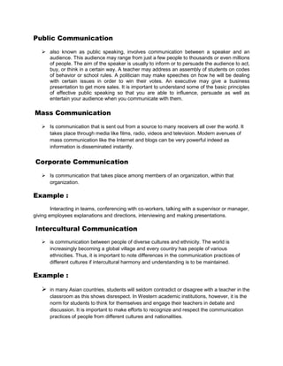 Public Communication

    also known as public speaking, involves communication between a speaker and an
     audience. This audience may range from just a few people to thousands or even millions
     of people. The aim of the speaker is usually to inform or to persuade the audience to act,
     buy, or think in a certain way. A teacher may address an assembly of students on codes
     of behavior or school rules. A politician may make speeches on how he will be dealing
     with certain issues in order to win their votes. An executive may give a business
     presentation to get more sales. It is important to understand some of the basic principles
     of effective public speaking so that you are able to influence, persuade as well as
     entertain your audience when you communicate with them.

Mass Communication

    Is communication that is sent out from a source to many receivers all over the world. It
     takes place through media like films, radio, videos and television. Modern avenues of
     mass communication like the Internet and blogs can be very powerful indeed as
     information is disseminated instantly.


Corporate Communication

    Is communication that takes place among members of an organization, within that
     organization.

Example :
        Interacting in teams, conferencing with co-workers, talking with a supervisor or manager,
giving employees explanations and directions, interviewing and making presentations.

Intercultural Communication
    is communication between people of diverse cultures and ethnicity. The world is
     increasingly becoming a global village and every country has people of various
     ethnicities. Thus, it is important to note differences in the communication practices of
     different cultures if intercultural harmony and understanding is to be maintained.

Example :

      in many Asian countries, students will seldom contradict or disagree with a teacher in the
       classroom as this shows disrespect. In Western academic institutions, however, it is the
       norm for students to think for themselves and engage their teachers in debate and
       discussion. It is important to make efforts to recognize and respect the communication
       practices of people from different cultures and nationalities.
 