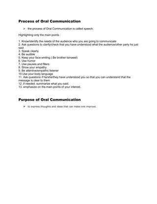 Process of Oral Communication
    the process of Oral Communication is called speech.

Highlighting only the main points :

1. Know/identify the needs of the audience who you are going to communicate
2. Ask questions to clarify/check that you have understood what the audience/other party hs just
said
3. Speak clearly
4. Be audible
5. Keep your face smiling ( Be brother Ismaeel)
6. Use humor
7. Use pauses and fillers
8. Show your empathy
9. Be attentive/empathic listener
10.Use your body language
11. Ask questions if he/she/they have understood you so that you can understand that the
message is clear to them
12. if needed, summarize what you said.
13. emphasize on the main points of your interest.



Purpose of Oral Communication
      to express thoughts and ideas that can make one improve.
 