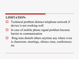 LIMITATION-
 Technical problem distract telephone network if
   device is not working well
 In case of mobile phone signal problem become
   barrier to communication
 Ring tone disturb others anytime any where even
   is classroom, meetings, silence zone, conferences
   etc
 