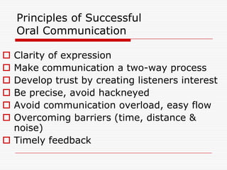 Principles of Successful
    Oral Communication

 Clarity of expression
 Make communication a two-way process
 Develop trust by creating listeners interest
 Be precise, avoid hackneyed
 Avoid communication overload, easy flow
 Overcoming barriers (time, distance &
  noise)
 Timely feedback
 