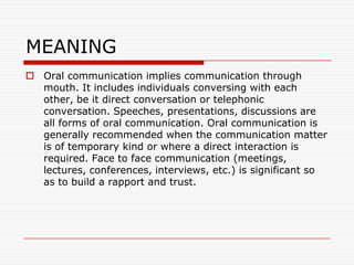 MEANING
 Oral communication implies communication through
  mouth. It includes individuals conversing with each
  other, be it direct conversation or telephonic
  conversation. Speeches, presentations, discussions are
  all forms of oral communication. Oral communication is
  generally recommended when the communication matter
  is of temporary kind or where a direct interaction is
  required. Face to face communication (meetings,
  lectures, conferences, interviews, etc.) is significant so
  as to build a rapport and trust.
 