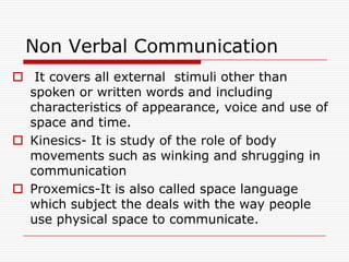 Non Verbal Communication
 It covers all external stimuli other than
  spoken or written words and including
  characteristics of appearance, voice and use of
  space and time.
 Kinesics- It is study of the role of body
  movements such as winking and shrugging in
  communication
 Proxemics-It is also called space language
  which subject the deals with the way people
  use physical space to communicate.
 