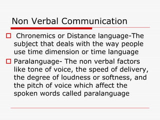 Non Verbal Communication
 Chronemics or Distance language-The
  subject that deals with the way people
  use time dimension or time language
 Paralanguage- The non verbal factors
  like tone of voice, the speed of delivery,
  the degree of loudness or softness, and
  the pitch of voice which affect the
  spoken words called paralanguage
 