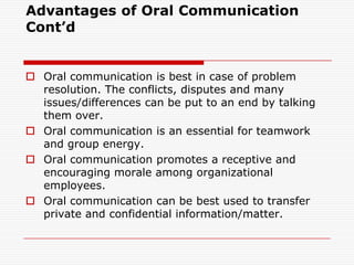 Advantages of Oral Communication
Cont’d


 Oral communication is best in case of problem
  resolution. The conflicts, disputes and many
  issues/differences can be put to an end by talking
  them over.
 Oral communication is an essential for teamwork
  and group energy.
 Oral communication promotes a receptive and
  encouraging morale among organizational
  employees.
 Oral communication can be best used to transfer
  private and confidential information/matter.
 