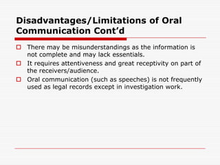 Disadvantages/Limitations of Oral
Communication Cont’d
 There may be misunderstandings as the information is
  not complete and may lack essentials.
 It requires attentiveness and great receptivity on part of
  the receivers/audience.
 Oral communication (such as speeches) is not frequently
  used as legal records except in investigation work.
 