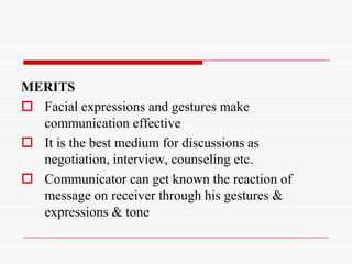 MERITS
 Facial expressions and gestures make
  communication effective
 It is the best medium for discussions as
  negotiation, interview, counseling etc.
 Communicator can get known the reaction of
  message on receiver through his gestures &
  expressions & tone
 