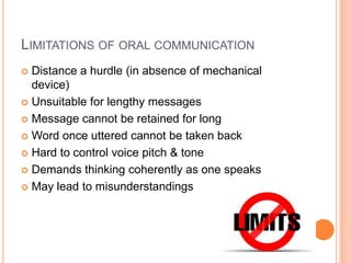 LIMITATIONS OF ORAL COMMUNICATION
Distance a hurdle (in absence of mechanical
device)
 Unsuitable for lengthy messages
 Message cannot be retained for long
 Word once uttered cannot be taken back
 Hard to control voice pitch & tone
 Demands thinking coherently as one speaks
 May lead to misunderstandings


 