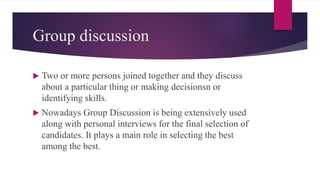 Group discussion
 Two or more persons joined together and they discuss
about a particular thing or making decisionsn or
identifying skills.
 Nowadays Group Discussion is being extensively used
along with personal interviews for the final selection of
candidates. It plays a main role in selecting the best
among the best.
 