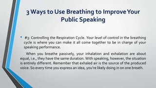 3 Ways to Use Breathing to ImproveYour
Public Speaking
• #3: Controlling the Respiration Cycle. Your level of control in the breathing
cycle is where you can make it all come together to be in charge of your
speaking performance.
When you breathe passively, your inhalation and exhalation are about
equal, i.e., they have the same duration. With speaking, however, the situation
is entirely different. Remember that exhaled air is the source of the produced
voice. So every time you express an idea, you’re likely doing in on one breath.
 