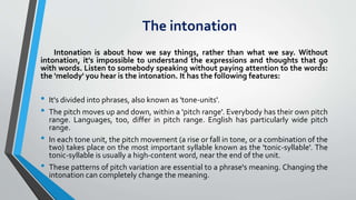 The intonation
Intonation is about how we say things, rather than what we say. Without
intonation, it's impossible to understand the expressions and thoughts that go
with words. Listen to somebody speaking without paying attention to the words:
the 'melody' you hear is the intonation. It has the following features:
• It's divided into phrases, also known as 'tone-units'.
• The pitch moves up and down, within a 'pitch range'. Everybody has their own pitch
range. Languages, too, differ in pitch range. English has particularly wide pitch
range.
• In each tone unit, the pitch movement (a rise or fall in tone, or a combination of the
two) takes place on the most important syllable known as the 'tonic-syllable'. The
tonic-syllable is usually a high-content word, near the end of the unit.
• These patterns of pitch variation are essential to a phrase's meaning. Changing the
intonation can completely change the meaning.
 