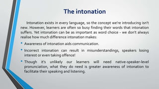 The intonation
Intonation exists in every language, so the concept we're introducing isn't
new. However, learners are often so busy finding their words that intonation
suffers. Yet intonation can be as important as word choice - we don't always
realise how much difference intonation makes:
• Awareness of intonation aids communication.
• Incorrect intonation can result in misunderstandings, speakers losing
interest or even taking offence!
• Though it's unlikely our learners will need native-speaker-level
pronunciation, what they do need is greater awareness of intonation to
facilitate their speaking and listening.
 