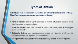 Types of Diction
Individuals vary their diction depending on different contexts and settings.
Therefore, we come across various types of diction.
• Formal diction: formal words are used in formal situations, such as press
conferences and presentations.
• Informal diction: uses informal words and conversation, such as writing or
talking to friends.
• Colloquial diction: uses words common in everyday speech, which may be
different in different regions or communities.
• Slang diction is the use of words that are newly coined, or even impolite.
 