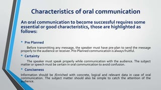 Characteristics of oral communication
An oral communication to become successful requires some
essential or good characteristics, those are highlighted as
follows:
• Pre Planned
Before transmitting any message, the speaker must have pre-plan to send the message
properly to the audience or receiver. Pre-Planned communication is always fruitful.
• Certainty
The speaker must speak properly while communication with the audience. The subject
matter or speech must be certain in oral communication to avoid confusion.
• Conciseness
Information should be /Enriched with concrete, logical and relevant data in case of oral
communication. The subject matter should also be simple to catch the attention of the
audience.
 
