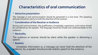 Characteristics of oral communication
• Attractive presentation
The message in oral communication should be presented in a nice tone. The Speaking
attitude should be catchy to hold the attention of the receiver.
• Consideration of the Receiver or Audience
During oral communication, the qualification, knowledge, experience, and motive should
be considered by the speaker. The language should be simple and understandable to the
audience.
• Neutrality
The audience or receiver should be silent while the speaker in delivering a
speech.
• Realistic
Unrealistic information or, a message can never hold the attention of the
audience. So, a speaker should provide realistic speech to the audience.
 