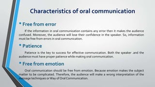 Characteristics of oral communication
•Free from error
If the information in oral communication contains any error then it makes the audience
confused. Moreover, the audience will lose their confidence in the speaker. So, information
must be free from errors in oral communication.
•Patience
Patience is the key to success for effective communication. Both the speaker .and the
audience must have proper patience while making oral communication.
•Free from emotion
Oral communication should be free from emotion. Because emotion makes the subject
matter to be complicated. Therefore, the audience will make a wrong interpretation of the
message techniques orWay of Oral Communication.
 