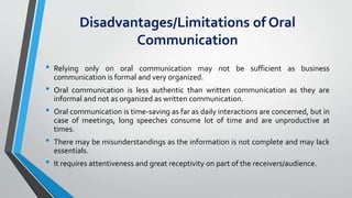 Disadvantages/Limitations of Oral
Communication
• Relying only on oral communication may not be sufficient as business
communication is formal and very organized.
• Oral communication is less authentic than written communication as they are
informal and not as organized as written communication.
• Oral communication is time-saving as far as daily interactions are concerned, but in
case of meetings, long speeches consume lot of time and are unproductive at
times.
• There may be misunderstandings as the information is not complete and may lack
essentials.
• It requires attentiveness and great receptivity on part of the receivers/audience.
 