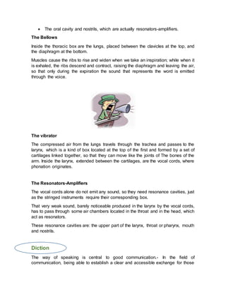  The oral cavity and nostrils, which are actually resonators-amplifiers.
The Bellows
Inside the thoracic box are the lungs, placed between the clavicles at the top, and
the diaphragm at the bottom.
Muscles cause the ribs to rise and widen when we take an inspiration; while when it
is exhaled, the ribs descend and contract, raising the diaphragm and leaving the air,
so that only during the expiration the sound that represents the word is emitted
through the voice.
The vibrator
The compressed air from the lungs travels through the trachea and passes to the
larynx, which is a kind of box located at the top of the first and formed by a set of
cartilages linked together, so that they can move like the joints of The bones of the
arm. Inside the larynx, extended between the cartilages, are the vocal cords, where
phonation originates.
The Resonators-Amplifiers
The vocal cords alone do not emit any sound, so they need resonance cavities, just
as the stringed instruments require their corresponding box.
That very weak sound, barely noticeable produced in the larynx by the vocal cords,
has to pass through some air chambers located in the throat and in the head, which
act as resonators.
These resonance cavities are: the upper part of the larynx, throat or pharynx, mouth
and nostrils.
Diction
The way of speaking is central to good communication.- In the field of
communication, being able to establish a clear and accessible exchange for those
 