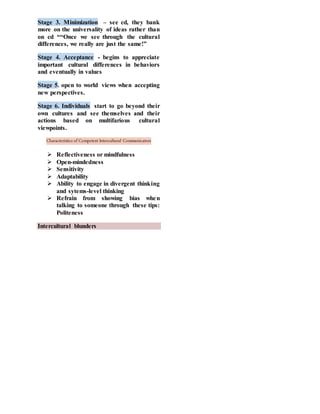 Stage 3. Minimization – see cd, they bank
more on the universality of ideas rather than
on cd ““Once we see through the cultural
differences, we really are just the same!”
Stage 4. Acceptance - begins to appreciate
important cultural differences in behaviors
and eventually in values
Stage 5. open to world views when accepting
new perspectives.
Stage 6. Individuals start to go beyond their
own cultures and see themselves and their
actions based on multifarious cultural
viewpoints.
Characteristics of Competent Intercultural Communicators
 Reflectiveness or mindfulness
 Open-mindedness
 Sensitivity
 Adaptability
 Ability to engage in divergent thinking
and sytems-level thinking
 Refrain from showing bias when
talking to someone through these tips:
Politeness
Intercultural blunders
 