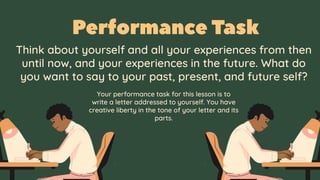 Think about yourself and all your experiences from then
until now, and your experiences in the future. What do
you want to say to your past, present, and future self?
Your performance task for this lesson is to
write a letter addressed to yourself. You have
creative liberty in the tone of your letter and its
parts.
 