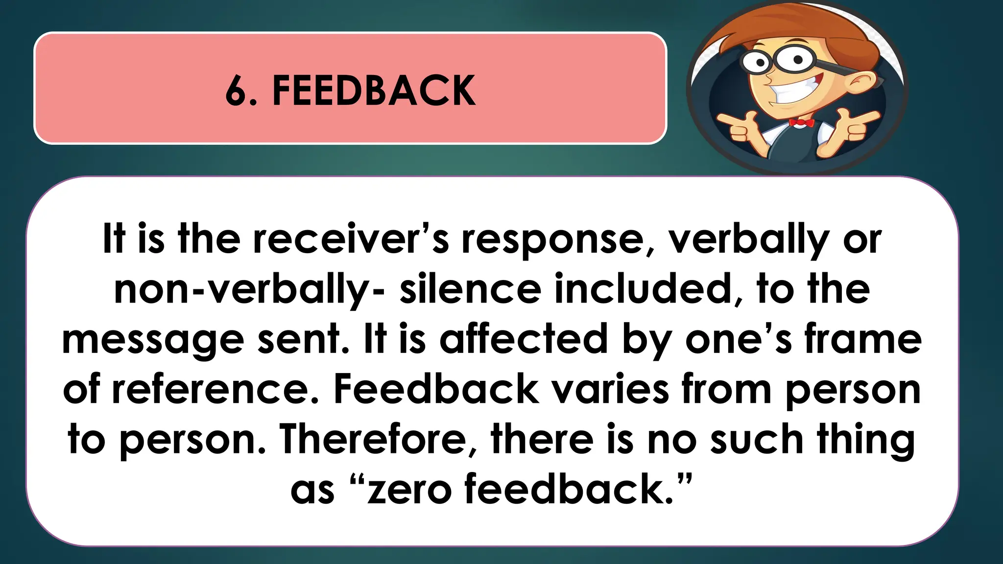 6. FEEDBACK
It is the receiver’s response, verbally or
non-verbally- silence included, to the
message sent. It is affected by one’s frame
of reference. Feedback varies from person
to person. Therefore, there is no such thing
as “zero feedback.”
 