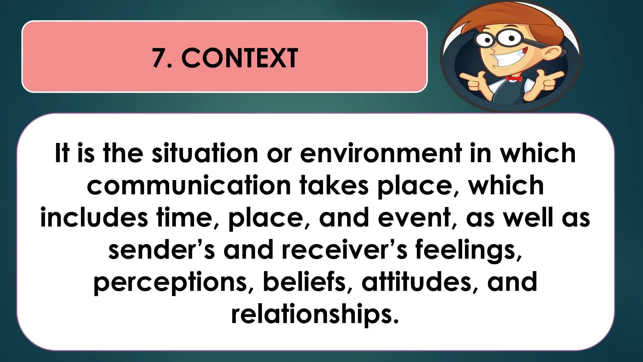 7. CONTEXT
It is the situation or environment in which
communication takes place, which
includes time, place, and event, as well as
sender’s and receiver’s feelings,
perceptions, beliefs, attitudes, and
relationships.
 