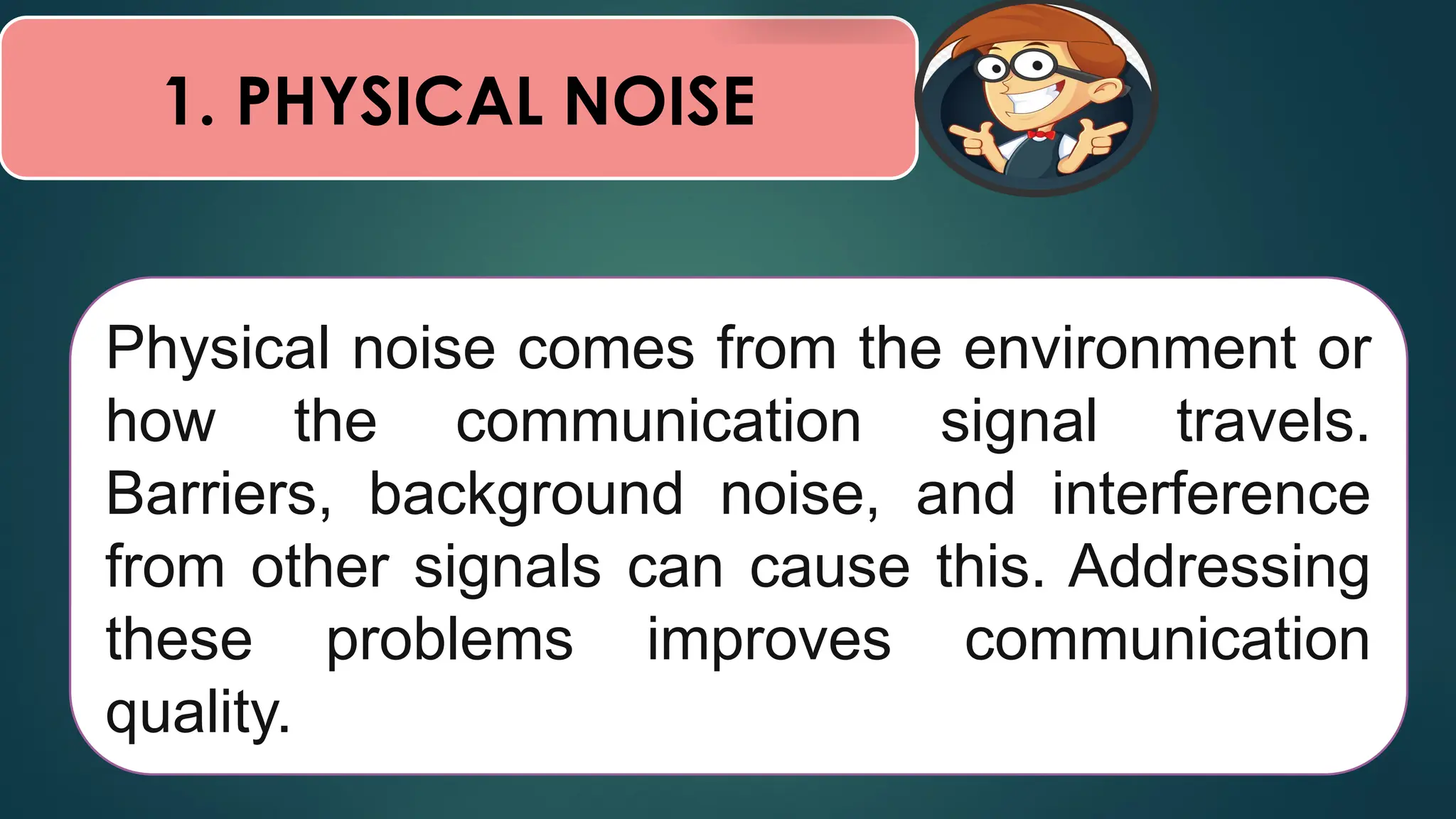 1. PHYSICAL NOISE
Physical noise comes from the environment or
how the communication signal travels.
Barriers, background noise, and interference
from other signals can cause this. Addressing
these problems improves communication
quality.
 