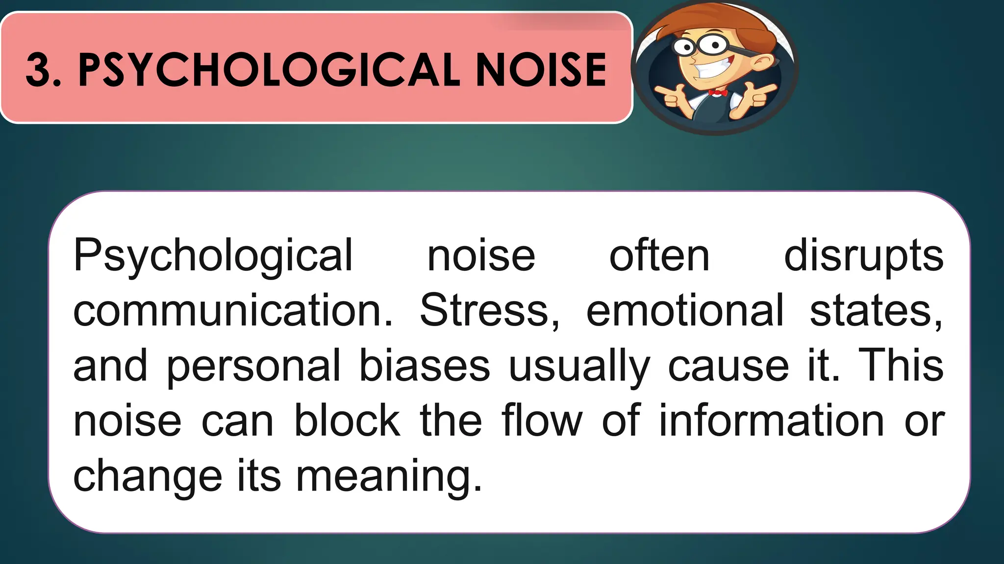 3. PSYCHOLOGICAL NOISE
Psychological noise often disrupts
communication. Stress, emotional states,
and personal biases usually cause it. This
noise can block the flow of information or
change its meaning.
 