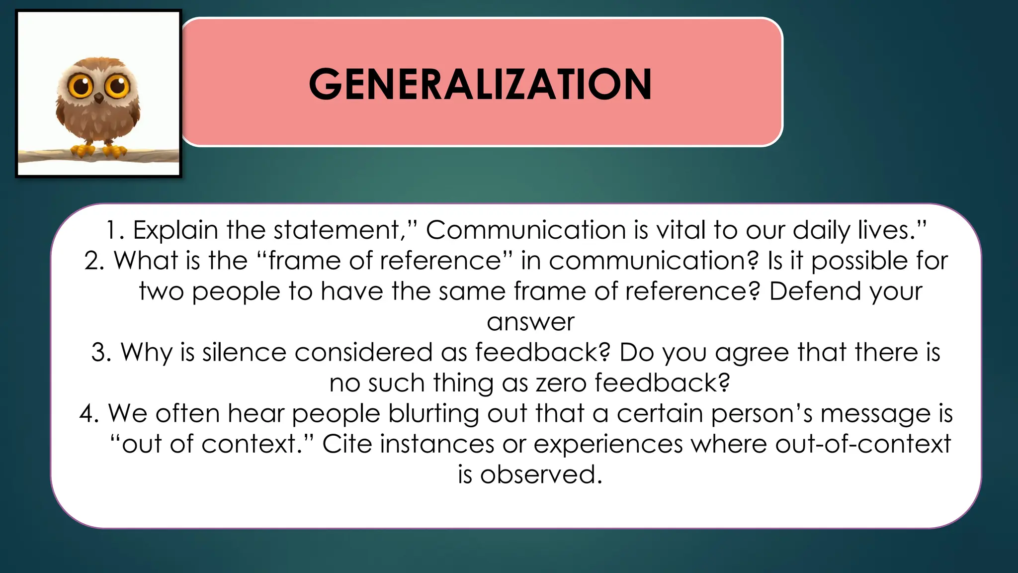GENERALIZATION
1. Explain the statement,” Communication is vital to our daily lives.”
2. What is the “frame of reference” in communication? Is it possible for
two people to have the same frame of reference? Defend your
answer
3. Why is silence considered as feedback? Do you agree that there is
no such thing as zero feedback?
4. We often hear people blurting out that a certain person’s message is
“out of context.” Cite instances or experiences where out-of-context
is observed.
 