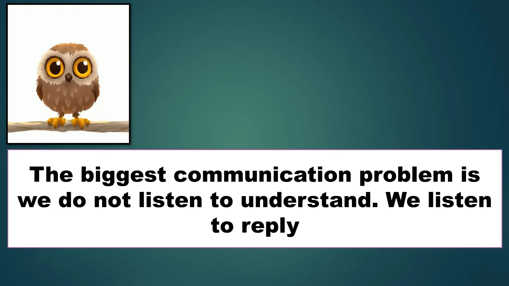 The biggest communication problem is
we do not listen to understand. We listen
to reply
 