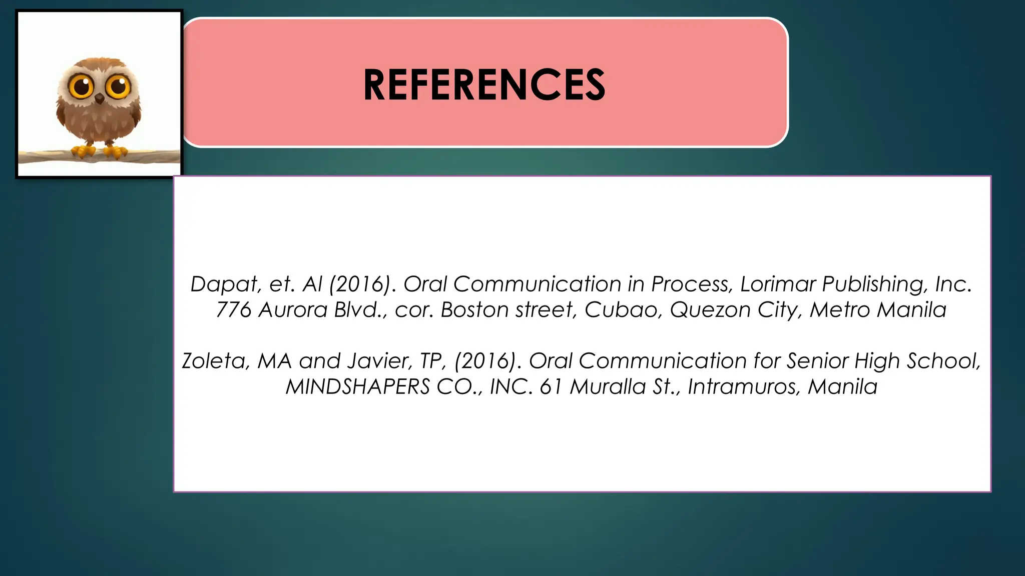 REFERENCES
Dapat, et. Al (2016). Oral Communication in Process, Lorimar Publishing, Inc.
776 Aurora Blvd., cor. Boston street, Cubao, Quezon City, Metro Manila
Zoleta, MA and Javier, TP, (2016). Oral Communication for Senior High School,
MINDSHAPERS CO., INC. 61 Muralla St., Intramuros, Manila
 