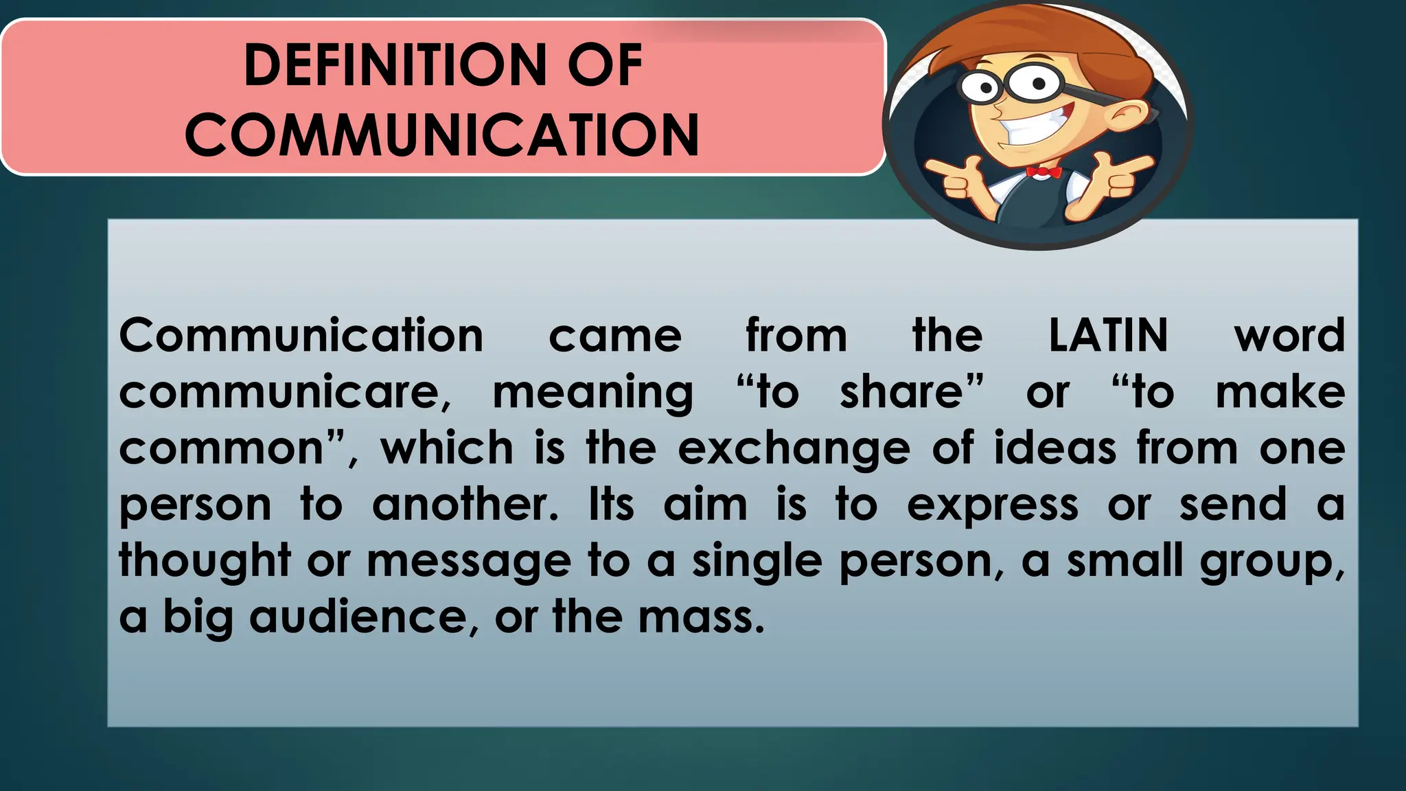 DEFINITION OF
COMMUNICATION
Communication came from the LATIN word
communicare, meaning “to share” or “to make
common”, which is the exchange of ideas from one
person to another. Its aim is to express or send a
thought or message to a single person, a small group,
a big audience, or the mass.
 