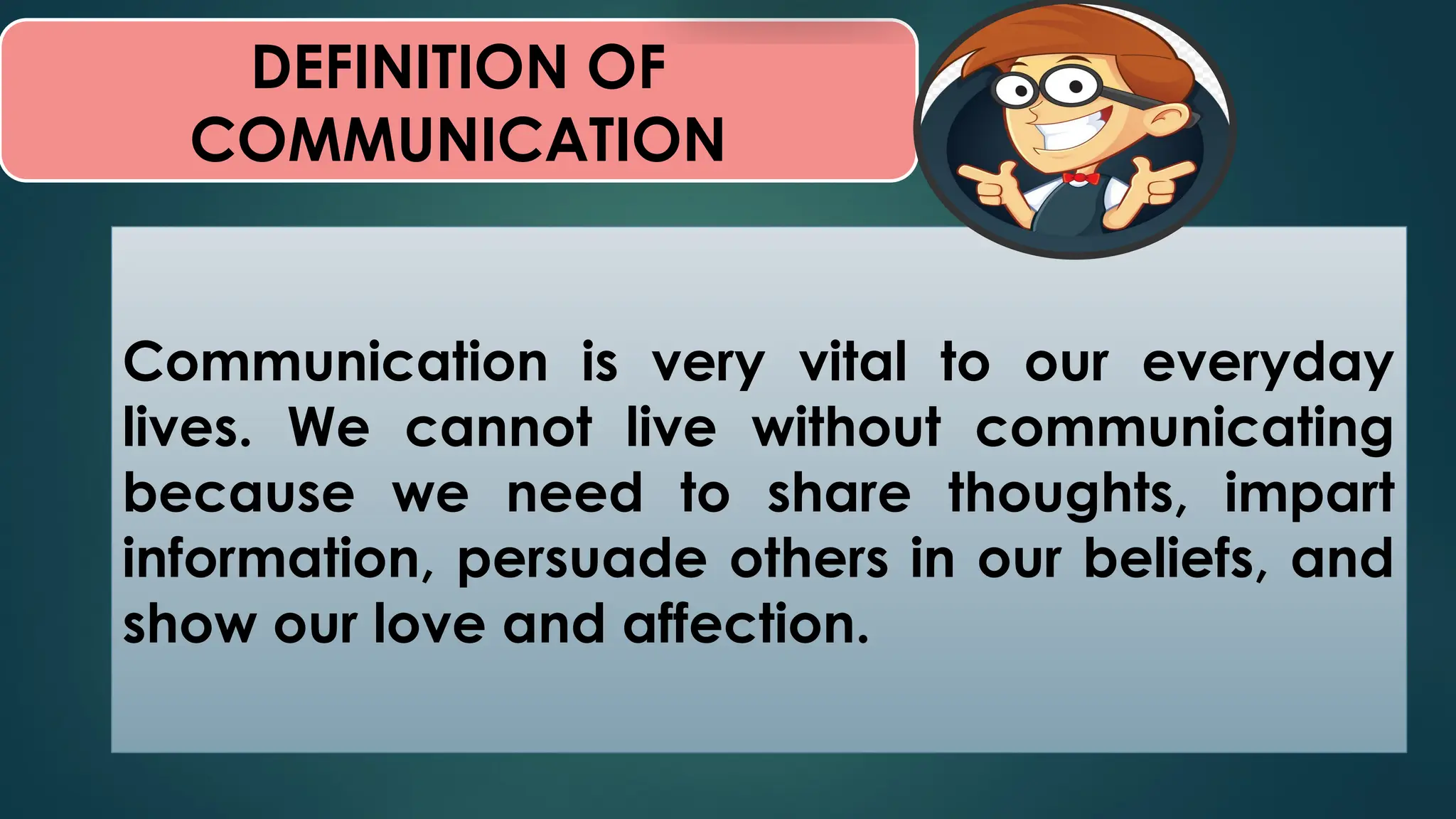 DEFINITION OF
COMMUNICATION
Communication is very vital to our everyday
lives. We cannot live without communicating
because we need to share thoughts, impart
information, persuade others in our beliefs, and
show our love and affection.
 