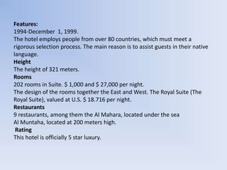 Features:
1994-December 1, 1999.
The hotel employs people from over 80 countries, which must meet a
rigorous selection process. The main reason is to assist guests in their native
language.
Height
The height of 321 meters.
Rooms
202 rooms in Suite. $ 1,000 and $ 27,000 per night.
The design of the rooms together the East and West. The Royal Suite (The
Royal Suite), valued at U.S. $ 18.716 per night.
Restaurants
9 restaurants, among them the Al Mahara, located under the sea
Al Muntaha, located at 200 meters high.
 Rating
This hotel is officially 5 star luxury.
 
