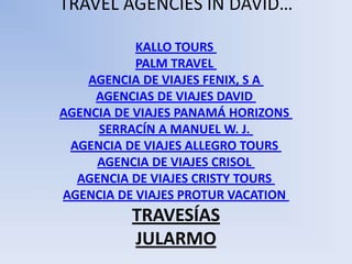 TRAVEL AGENCIES IN DAVID…

           KALLO TOURS
           PALM TRAVEL
    AGENCIA DE VIAJES FENIX, S A
     AGENCIAS DE VIAJES DAVID
AGENCIA DE VIAJES PANAMÁ HORIZONS
     SERRACÍN A MANUEL W. J.
 AGENCIA DE VIAJES ALLEGRO TOURS
     AGENCIA DE VIAJES CRISOL
  AGENCIA DE VIAJES CRISTY TOURS
AGENCIA DE VIAJES PROTUR VACATION
          TRAVESÍAS
          JULARMO
 