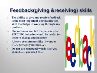    The ability to give and receive feedback
    is the most important communication
    skill that helps in working through any
    problem.
   Use softeners and tell the person what
    SPECIFIC behavior would be useful for
    them to change and improve.
   Always use softeners like `I wonder
    if…’,`perhaps you could…’.
   Do not use command words like 'you
    should….’,`you need to…’.
 