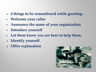    4 things to be remembered while greeting:
   Welcome your caller
   Announce the name of your organization
   Introduce yourself
   Let them know you are here to help them.
   Identify yourself
   Offer explanation
 